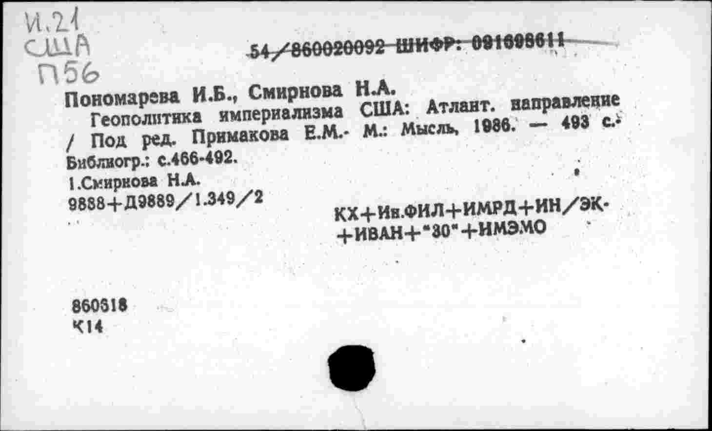 ﻿VI ,2.4
САН А	54/860020092ШИФР: 0916986 II
Пб£?	„.
Пономарева И.Б., Смирнова Н . Атлант направление
Геополитика империализма СмША/™“М6“ «3 «.> / Под ред. Примакова Е.М.- М.. мысль,
Библиогр.: с.466-492.	*
1.Смирнова НА.
9888+Д9889/1.349/2	кх+Ин.фИЛ+ИМРД+ИН/ЭК-
+ИВАН+*30’+ИМЭМО
860318 414